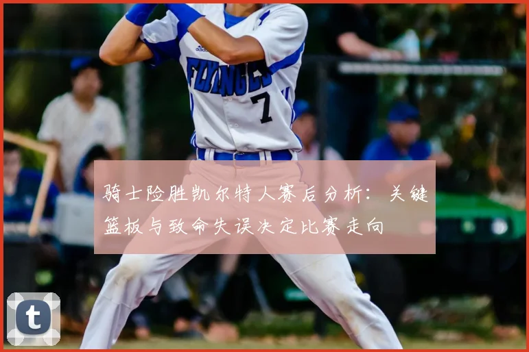 骑士险胜凯尔特人赛后分析：关键篮板与致命失误决定比赛走向