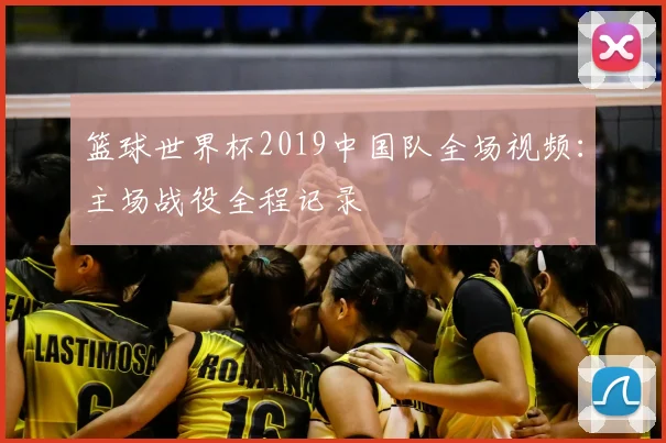 篮球世界杯2019中国队全场视频：主场战役全程记录