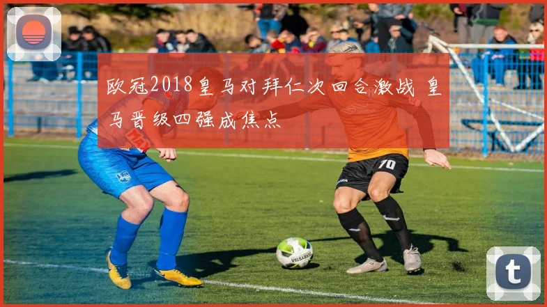 欧冠2018皇马对拜仁次回合激战 皇马晋级四强成焦点