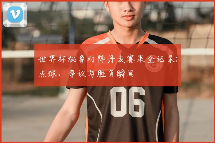 世界杯秘鲁对阵丹麦赛果全记录：点球、争议与胜负瞬间