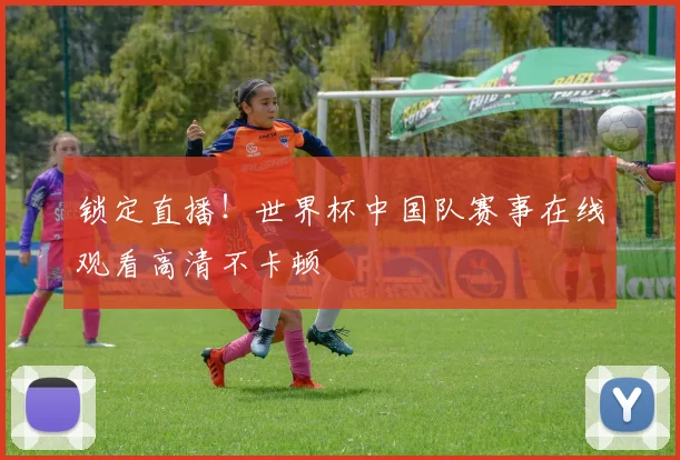 锁定直播！世界杯中国队赛事在线观看高清不卡顿
