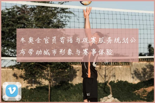 冬奥会官员寄语与观赛服务规划公布带动城市形象与赛事体验