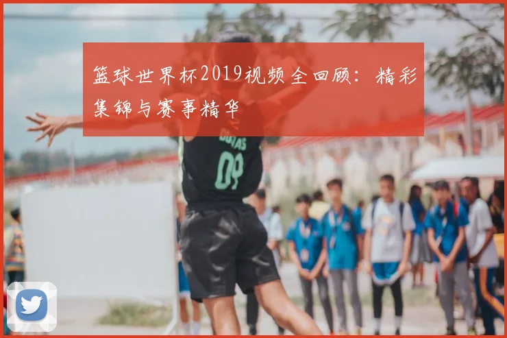 篮球世界杯2019视频全回顾：精彩集锦与赛事精华