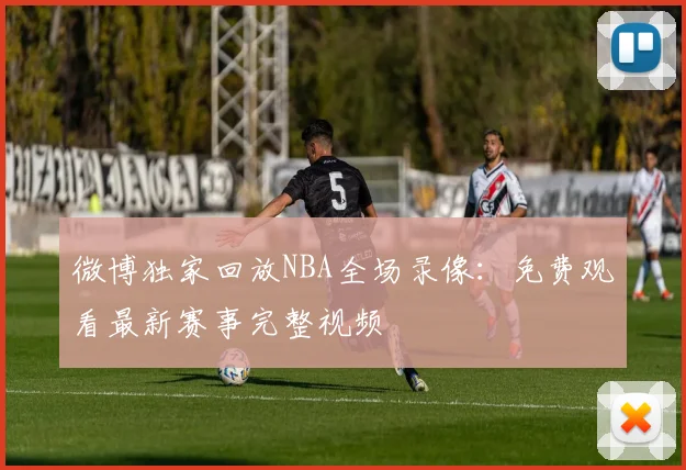 微博独家回放NBA全场录像：免费观看最新赛事完整视频