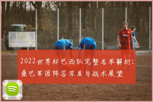 2022世界杯巴西队完整名单解析：桑巴军团阵容深度与战术展望