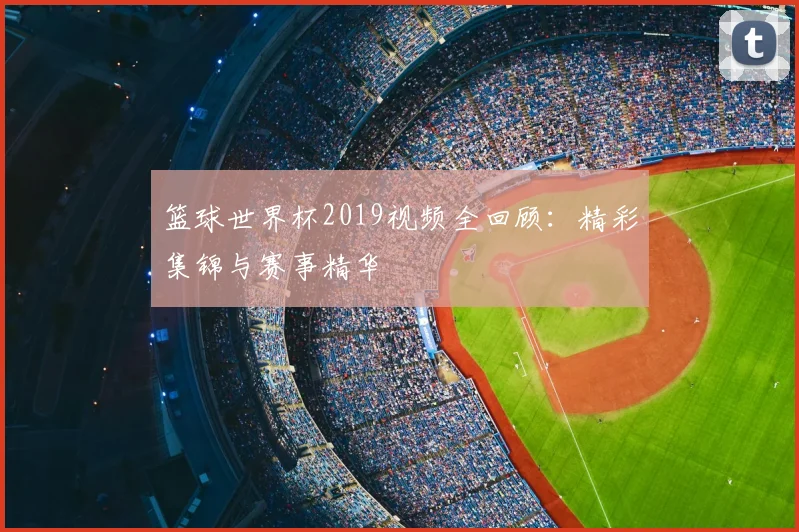 篮球世界杯2019视频全回顾：精彩集锦与赛事精华