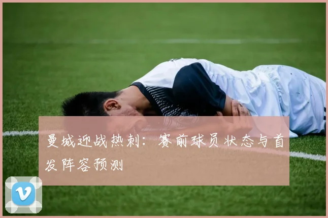 曼城迎战热刺：赛前球员状态与首发阵容预测