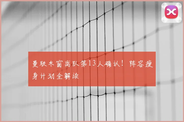 曼联冬窗离队第13人确认！阵容瘦身计划全解读
