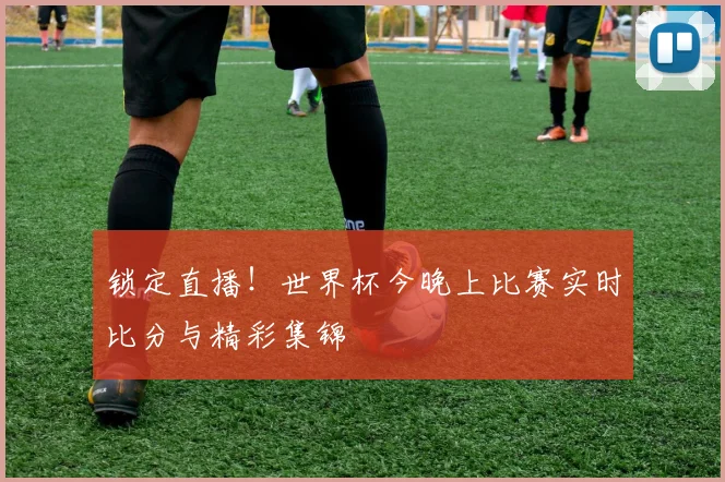 锁定直播！世界杯今晚上比赛实时比分与精彩集锦